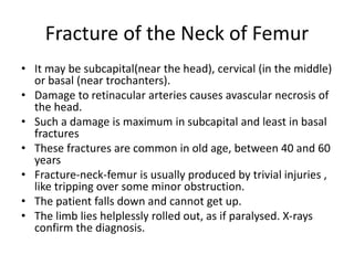 Fracture of the Neck of Femur
• It may be subcapital(near the head), cervical (in the middle)
or basal (near trochanters).
• Damage to retinacular arteries causes avascular necrosis of
the head.
• Such a damage is maximum in subcapital and least in basal
fractures
• These fractures are common in old age, between 40 and 60
years
• Fracture-neck-femur is usually produced by trivial injuries ,
like tripping over some minor obstruction.
• The patient falls down and cannot get up.
• The limb lies helplessly rolled out, as if paralysed. X-rays
confirm the diagnosis.
 