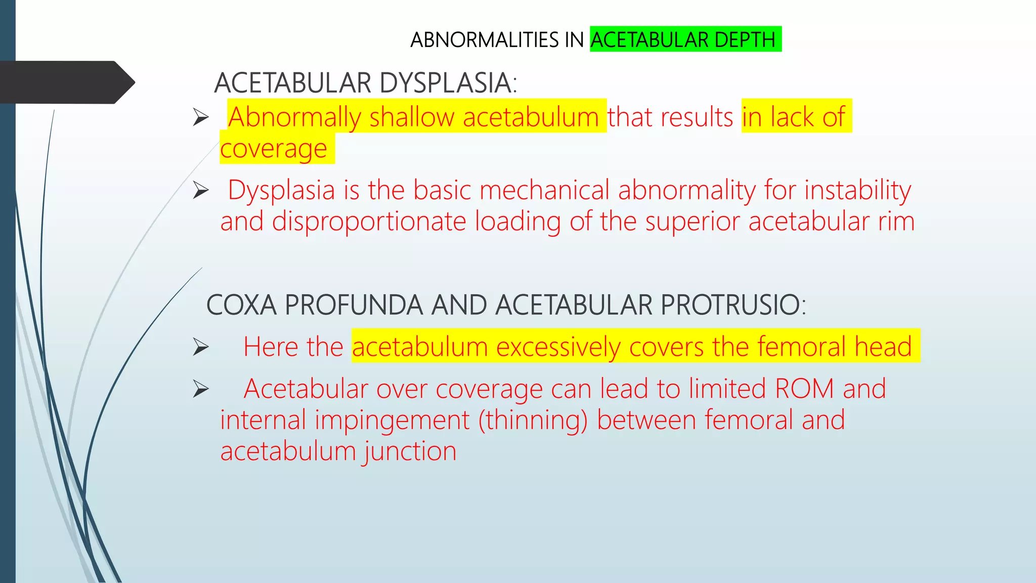 ACETABULAR DYSPLASIA:
 Abnormally shallow acetabulum that results in lack of
coverage
 Dysplasia is the basic mechanical abnormality for instability
and disproportionate loading of the superior acetabular rim
COXA PROFUNDA AND ACETABULAR PROTRUSIO:
 Here the acetabulum excessively covers the femoral head
 Acetabular over coverage can lead to limited ROM and
internal impingement (thinning) between femoral and
acetabulum junction
ABNORMALITIES IN ACETABULAR DEPTH
 