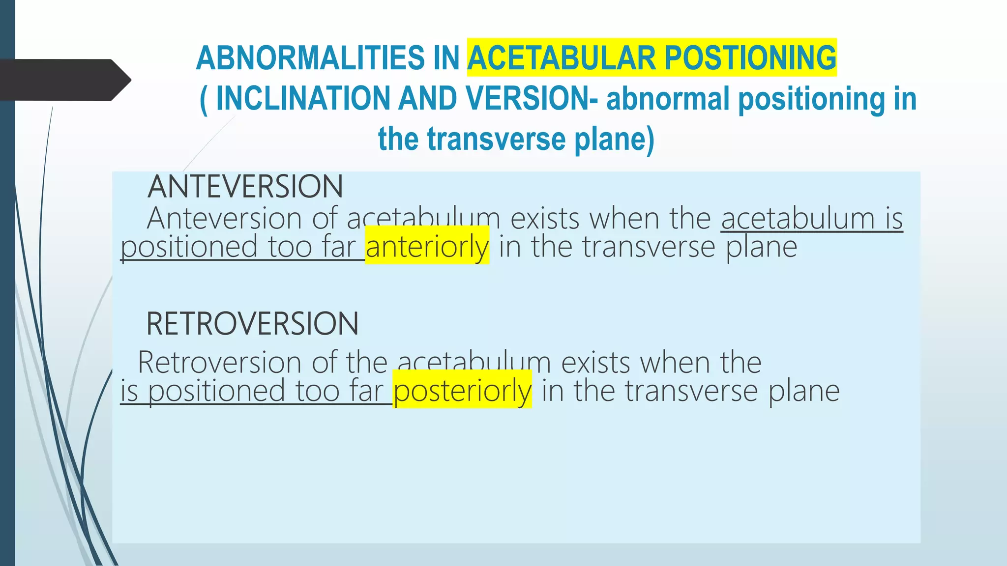 ABNORMALITIES IN ACETABULAR POSTIONING
( INCLINATION AND VERSION- abnormal positioning in
the transverse plane)
ANTEVERSION
Anteversion of acetabulum exists when the acetabulum is
positioned too far anteriorly in the transverse plane
RETROVERSION
Retroversion of the acetabulum exists when the
is positioned too far posteriorly in the transverse plane
 