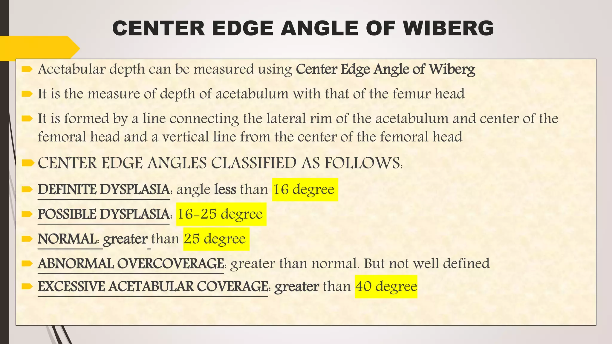 CENTER EDGE ANGLE OF WIBERG
 Acetabular depth can be measured using Center Edge Angle of Wiberg
 It is the measure of depth of acetabulum with that of the femur head
 It is formed by a line connecting the lateral rim of the acetabulum and center of the
femoral head and a vertical line from the center of the femoral head
CENTER EDGE ANGLES CLASSIFIED AS FOLLOWS:
 DEFINITE DYSPLASIA: angle less than 16 degree
 POSSIBLE DYSPLASIA: 16-25 degree
 NORMAL: greater than 25 degree
 ABNORMAL OVERCOVERAGE: greater than normal. But not well defined
 EXCESSIVE ACETABULAR COVERAGE: greater than 40 degree
 