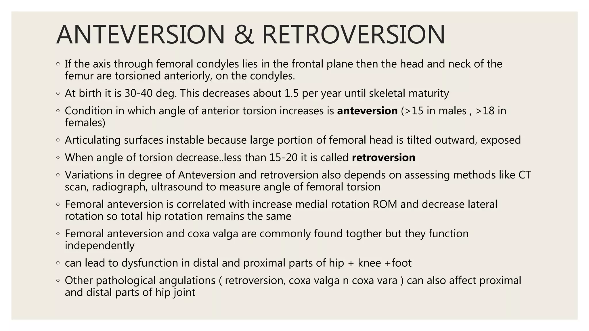ANTEVERSION & RETROVERSION
◦ If the axis through femoral condyles lies in the frontal plane then the head and neck of the
femur are torsioned anteriorly, on the condyles.
◦ At birth it is 30-40 deg. This decreases about 1.5 per year until skeletal maturity
◦ Condition in which angle of anterior torsion increases is anteversion (>15 in males , >18 in
females)
◦ Articulating surfaces instable because large portion of femoral head is tilted outward, exposed
◦ When angle of torsion decrease..less than 15-20 it is called retroversion
◦ Variations in degree of Anteversion and retroversion also depends on assessing methods like CT
scan, radiograph, ultrasound to measure angle of femoral torsion
◦ Femoral anteversion is correlated with increase medial rotation ROM and decrease lateral
rotation so total hip rotation remains the same
◦ Femoral anteversion and coxa valga are commonly found togther but they function
independently
◦ can lead to dysfunction in distal and proximal parts of hip + knee +foot
◦ Other pathological angulations ( retroversion, coxa valga n coxa vara ) can also affect proximal
and distal parts of hip joint
 