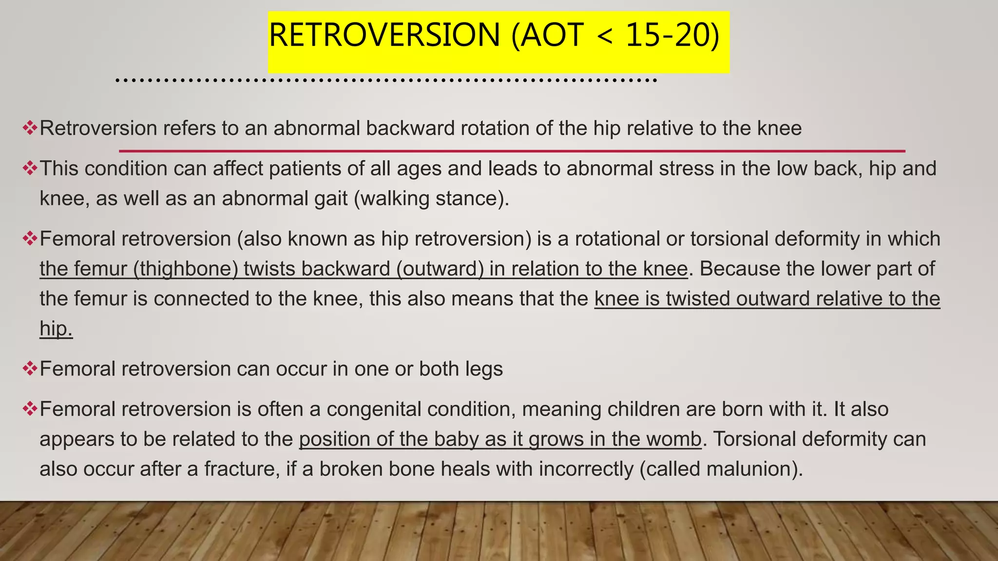 RETROVERSION (AOT < 15-20)
………………………………………………………….
Retroversion refers to an abnormal backward rotation of the hip relative to the knee
This condition can affect patients of all ages and leads to abnormal stress in the low back, hip and
knee, as well as an abnormal gait (walking stance).
Femoral retroversion (also known as hip retroversion) is a rotational or torsional deformity in which
the femur (thighbone) twists backward (outward) in relation to the knee. Because the lower part of
the femur is connected to the knee, this also means that the knee is twisted outward relative to the
hip.
Femoral retroversion can occur in one or both legs
Femoral retroversion is often a congenital condition, meaning children are born with it. It also
appears to be related to the position of the baby as it grows in the womb. Torsional deformity can
also occur after a fracture, if a broken bone heals with incorrectly (called malunion).
 