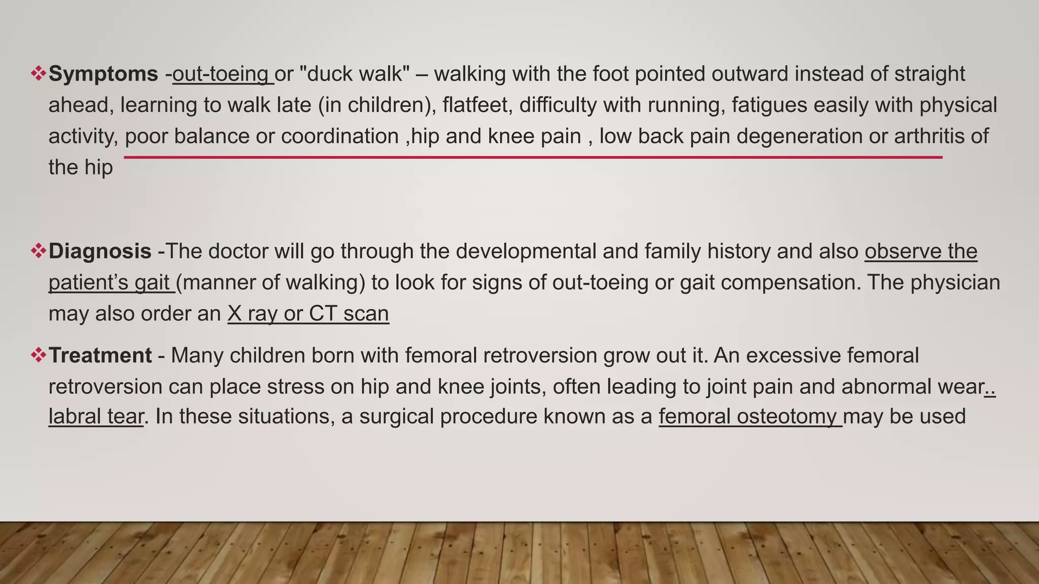 Symptoms -out-toeing or "duck walk" – walking with the foot pointed outward instead of straight
ahead, learning to walk late (in children), flatfeet, difficulty with running, fatigues easily with physical
activity, poor balance or coordination ,hip and knee pain , low back pain degeneration or arthritis of
the hip
Diagnosis -The doctor will go through the developmental and family history and also observe the
patient’s gait (manner of walking) to look for signs of out-toeing or gait compensation. The physician
may also order an X ray or CT scan
Treatment - Many children born with femoral retroversion grow out it. An excessive femoral
retroversion can place stress on hip and knee joints, often leading to joint pain and abnormal wear..
labral tear. In these situations, a surgical procedure known as a femoral osteotomy may be used
 