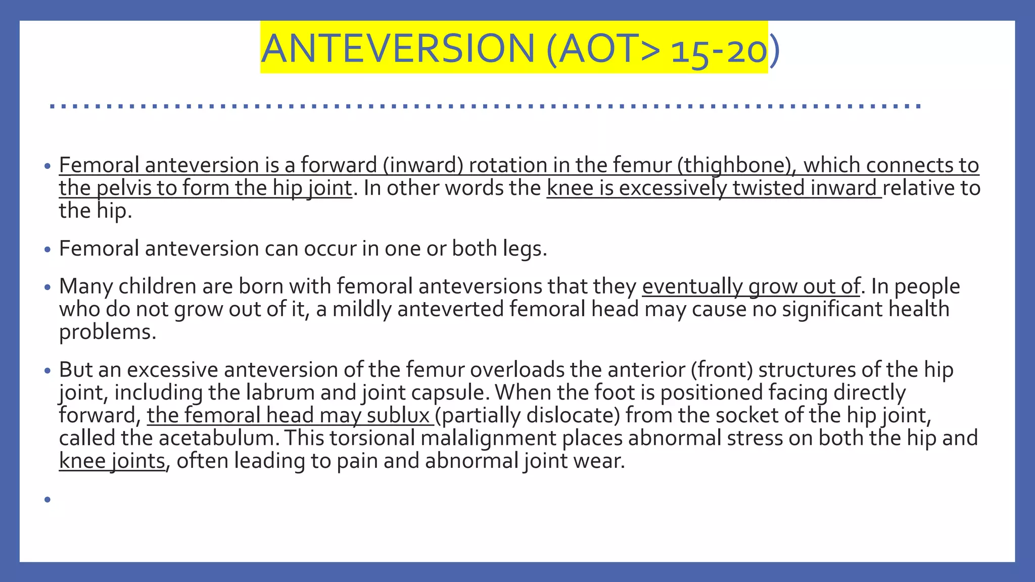 ANTEVERSION (AOT> 15-20)
…………………………………………………………………..
• Femoral anteversion is a forward (inward) rotation in the femur (thighbone), which connects to
the pelvis to form the hip joint. In other words the knee is excessively twisted inward relative to
the hip.
• Femoral anteversion can occur in one or both legs.
• Many children are born with femoral anteversions that they eventually grow out of. In people
who do not grow out of it, a mildly anteverted femoral head may cause no significant health
problems.
• But an excessive anteversion of the femur overloads the anterior (front) structures of the hip
joint, including the labrum and joint capsule.When the foot is positioned facing directly
forward, the femoral head may sublux (partially dislocate) from the socket of the hip joint,
called the acetabulum.This torsional malalignment places abnormal stress on both the hip and
knee joints, often leading to pain and abnormal joint wear.
•
 