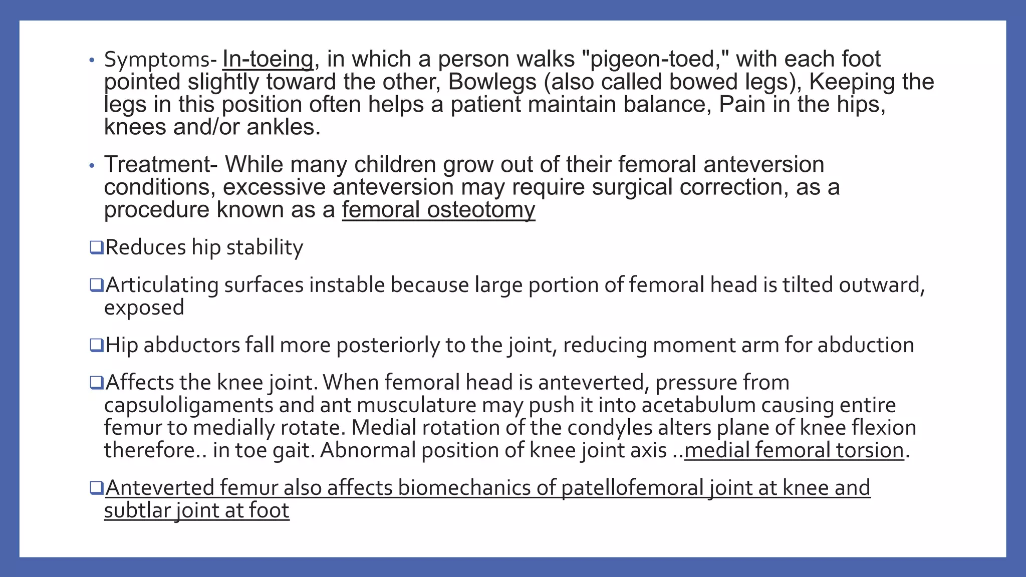 • Symptoms- In-toeing, in which a person walks "pigeon-toed," with each foot
pointed slightly toward the other, Bowlegs (also called bowed legs), Keeping the
legs in this position often helps a patient maintain balance, Pain in the hips,
knees and/or ankles.
• Treatment- While many children grow out of their femoral anteversion
conditions, excessive anteversion may require surgical correction, as a
procedure known as a femoral osteotomy
Reduces hip stability
Articulating surfaces instable because large portion of femoral head is tilted outward,
exposed
Hip abductors fall more posteriorly to the joint, reducing moment arm for abduction
Affects the knee joint.When femoral head is anteverted, pressure from
capsuloligaments and ant musculature may push it into acetabulum causing entire
femur to medially rotate. Medial rotation of the condyles alters plane of knee flexion
therefore.. in toe gait. Abnormal position of knee joint axis ..medial femoral torsion.
Anteverted femur also affects biomechanics of patellofemoral joint at knee and
subtlar joint at foot
 