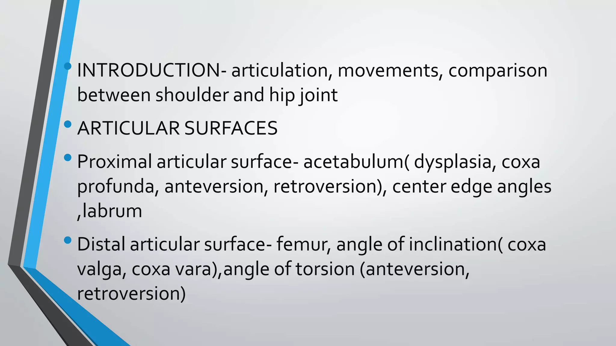 •INTRODUCTION- articulation, movements, comparison
between shoulder and hip joint
•ARTICULAR SURFACES
•Proximal articular surface- acetabulum( dysplasia, coxa
profunda, anteversion, retroversion), center edge angles
,labrum
•Distal articular surface- femur, angle of inclination( coxa
valga, coxa vara),angle of torsion (anteversion,
retroversion)
 