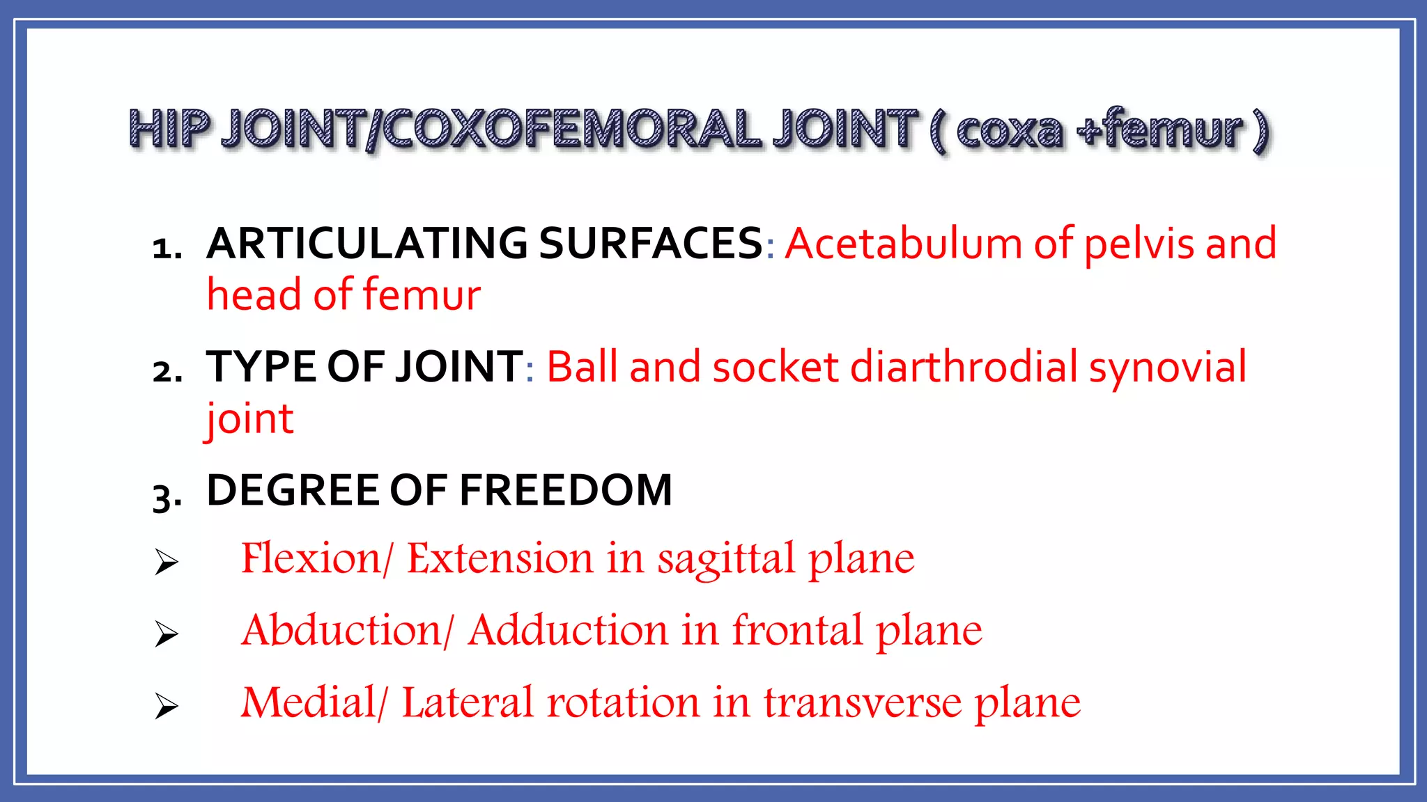 1. ARTICULATING SURFACES:Acetabulum of pelvis and
head of femur
2. TYPE OF JOINT: Ball and socket diarthrodial synovial
joint
3. DEGREE OF FREEDOM
 Flexion/ Extension in sagittal plane
 Abduction/ Adduction in frontal plane
 Medial/ Lateral rotation in transverse plane
 