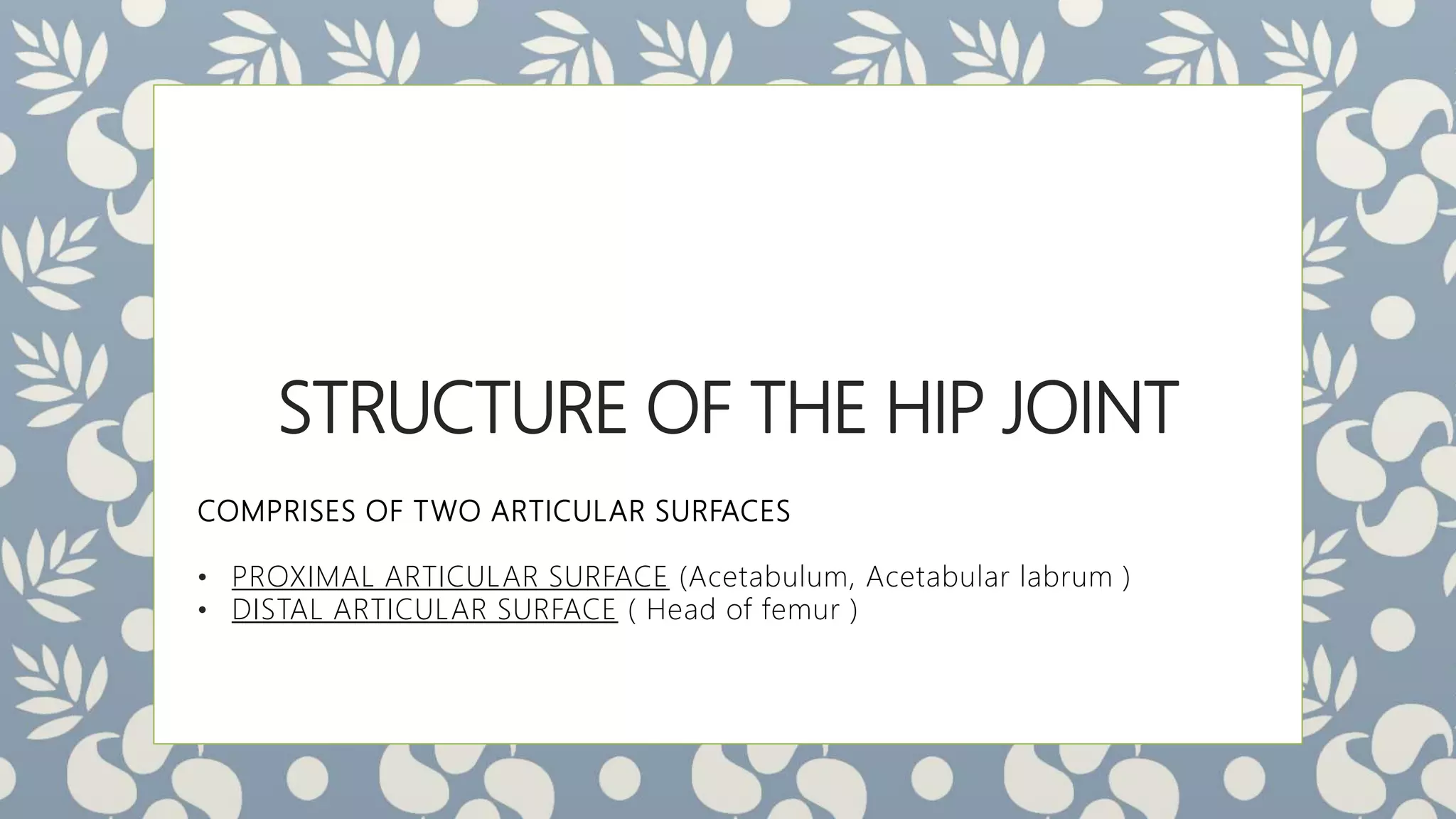 STRUCTURE OF THE HIP JOINT
COMPRISES OF TWO ARTICULAR SURFACES
• PROXIMAL ARTICULAR SURFACE (Acetabulum, Acetabular labrum )
• DISTAL ARTICULAR SURFACE ( Head of femur )
 