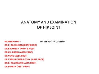 ANATOMY AND EXAMINATION
OF HIP JOINT
MODERATORS : Dr. CH.ADITYA (D-ortho)
DR.C. RAGHURAM(PROF&HOD)
DR.B.RAMESH (PROF & HOD)
DR.CH. RAMU (ASSO.PROF)
DR.VENU (ASST.PROF)
DR.VAMSHIDHAR REDDY (ASST.PROF)
DR.K. RAVIKANTH (ASST.PROF)
DR.SURESH (ASST.PROF)
 