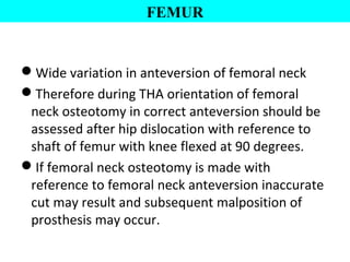Wide variation in anteversion of femoral neck
Therefore during THA orientation of femoral
neck osteotomy in correct anteversion should be
assessed after hip dislocation with reference to
shaft of femur with knee flexed at 90 degrees.
If femoral neck osteotomy is made with
reference to femoral neck anteversion inaccurate
cut may result and subsequent malposition of
prosthesis may occur.
FEMUR
 