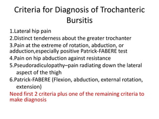Criteria for Diagnosis of Trochanteric
Bursitis
1.Lateral hip pain
2.Distinct tenderness about the greater trochanter
3.Pain at the extreme of rotation, abduction, or
adduction,especially positive Patrick-FABERE test
4.Pain on hip abduction against resistance
5.Pseudoradiculopathy–pain radiating down the lateral
aspect of the thigh
6.Patrick-FABERE (Flexion, abduction, external rotation,
extension)
Need first 2 criteria plus one of the remaining criteria to
make diagnosis
 