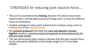 STRATEGIES for reducing joint reaction force….
• This can be accomplished by limping, however the lateral movements
required take a considerable amount of energy and is a much less efficient
means of ambulation.
• Another strategy to reduce joint reaction force involves using a cane or
walking stick in the opposite hand.
• The moment produced from both the cane and abductor muscles
together produce a moment equal and opposite to that produced by the
effective body weight.
• The two-dimensional static analysis indicates that the joint reaction force
can be reduced by 50%(from 3 times body weight to 1.5 times body
weight)
 