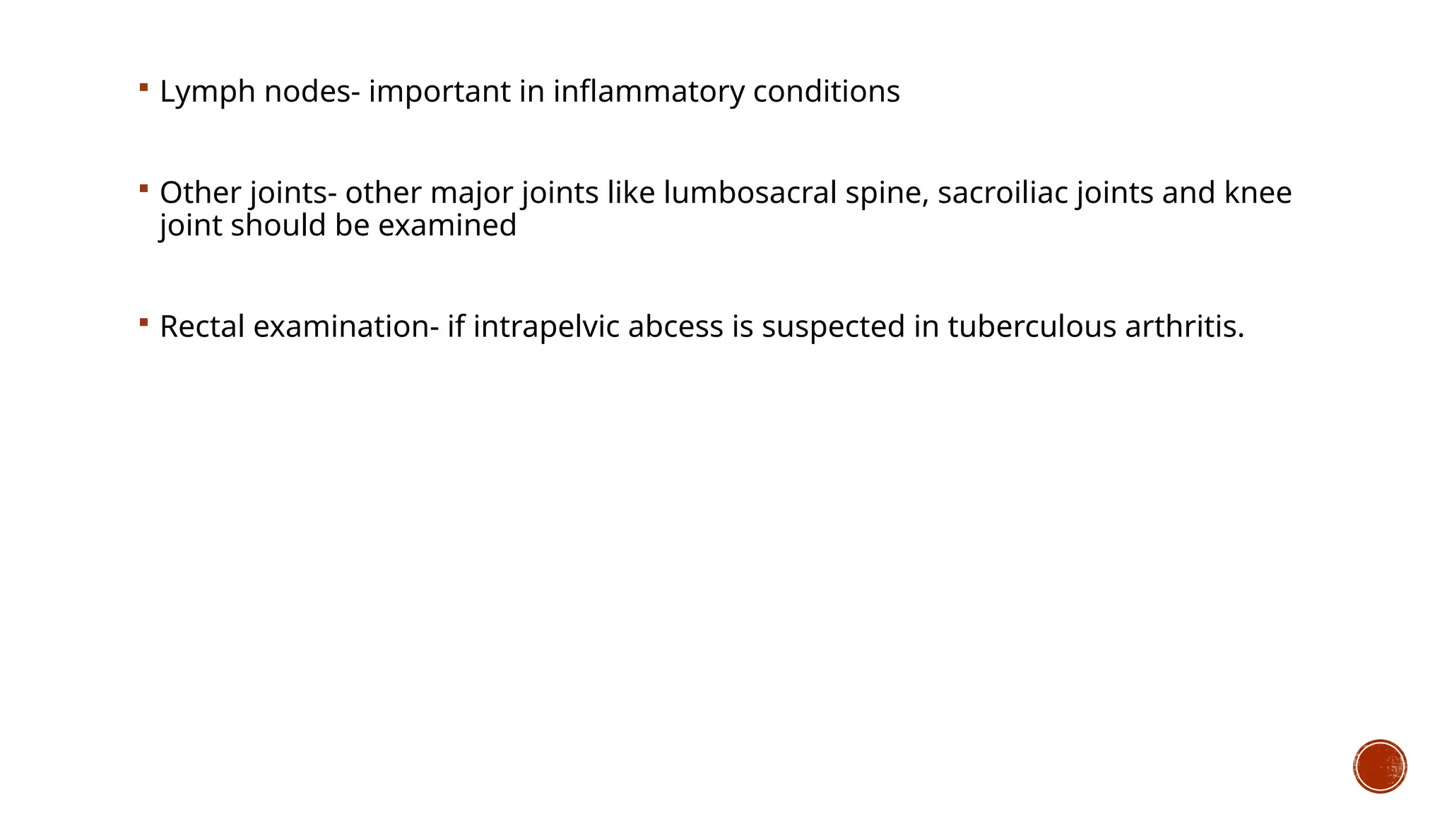  Lymph nodes- important in inflammatory conditions
 Other joints- other major joints like lumbosacral spine, sacroiliac joints and knee
joint should be examined
 Rectal examination- if intrapelvic abcess is suspected in tuberculous arthritis.
 