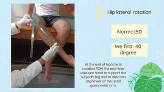 We find: 40
degree
Normal:50
Hip lateral rotation
At the end of hip lateral
rotation ROM the examiner
uses one hand to support the
subject's leg and to maintain
alignment of the distal
goniometer arm.
 