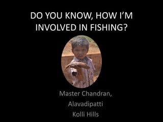 DO YOU KNOW, HOW I’M
INVOLVED IN FISHING?
Master Chandran,
Alavadipatti
Kolli Hills
 