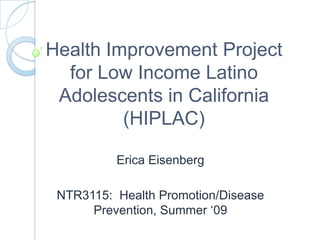 Health Improvement Project for Low Income Latino Adolescents in California (HIPLAC) Erica Eisenberg NTR3115:  Health Promotion/Disease Prevention, Summer ‘09 