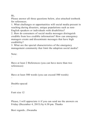 Hi,
Please answer all three questions below, also attached textbook
for references.
1. What challenges or opportunities will social media present in
reaching during disasters, unique populations such as non-
English speakers or individuals with disabilities?
2. How do consumers of social media messages distinguish
credible from less credible information? How can emergency
managers create and disseminate messages that have high
credibility?
3. What are the special characteristics of the emergency
management community that limit the adoption social media?
Note:
·
Have at least 2 References (you can have more than two
references)
·
Have at least 500 words (you can exceed 500 words)
·
Double-spaced
·
Font size 12
Please, I will appreciate it if you can send me the answers on
Friday (December 4, 2015) by 6:30 pm. Thanks
Best regards...Owanaba
 