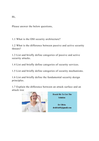 Hi,
Please answer the below questions,
1.1 What is the OSI security architecture?
1.2 What is the difference between passive and active security
threats?
1.3 List and briefly define categories of passive and active
security attacks.
1.4 List and briefly define categories of security services.
1.5 List and briefly define categories of security mechanisms.
1.6 List and briefly define the fundamental security design
principles.
1.7 Explain the difference between an attack surface and an
attack tree
 