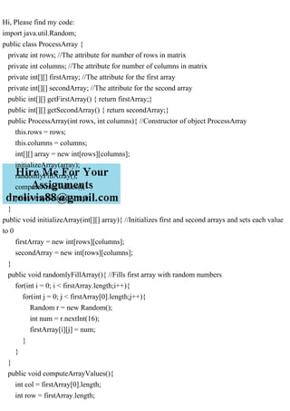 Hi, Please find my code:
import java.util.Random;
public class ProcessArray {
private int rows; //The attribute for number of rows in matrix
private int columns; //The attribute for number of columns in matrix
private int[][] firstArray; //The attribute for the first array
private int[][] secondArray; //The attribute for the second array
public int[][] getFirstArray() { return firstArray;}
public int[][] getSecondArray() { return secondArray;}
public ProcessArray(int rows, int columns){ //Constructor of object ProcessArray
this.rows = rows;
this.columns = columns;
int[][] array = new int[rows][columns];
initializeArray(array);
randomlyFillArray();
computeArrayValues();
printArray(secondArray);
}
public void initializeArray(int[][] array){ //Initializes first and second arrays and sets each value
to 0
firstArray = new int[rows][columns];
secondArray = new int[rows][columns];
}
public void randomlyFillArray(){ //Fills first array with random numbers
for(int i = 0; i < firstArray.length;i++){
for(int j = 0; j < firstArray[0].length;j++){
Random r = new Random();
int num = r.nextInt(16);
firstArray[i][j] = num;
}
}
}
public void computeArrayValues(){
int col = firstArray[0].length;
int row = firstArray.length;
 