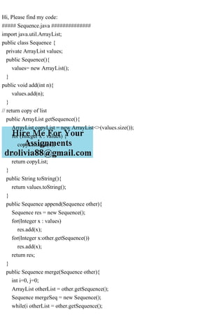 Hi, Please find my code:
##### Sequence.java ##############
import java.util.ArrayList;
public class Sequence {
private ArrayList values;
public Sequence(){
values= new ArrayList();
}
public void add(int n){
values.add(n);
}
// return copy of list
public ArrayList getSequence(){
ArrayList copyList = new ArrayList<>(values.size());
for (Integer x : values) {
copyList.add(x);
}
return copyList;
}
public String toString(){
return values.toString();
}
public Sequence append(Sequence other){
Sequence res = new Sequence();
for(Integer x : values)
res.add(x);
for(Integer x:other.getSequence())
res.add(x);
return res;
}
public Sequence merge(Sequence other){
int i=0, j=0;
ArrayList otherList = other.getSequence();
Sequence mergeSeq = new Sequence();
while(i otherList = other.getSequence();
