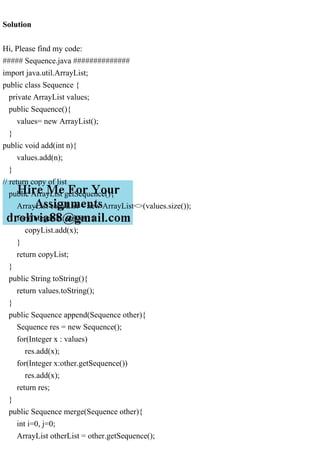 Solution
Hi, Please find my code:
##### Sequence.java ##############
import java.util.ArrayList;
public class Sequence {
private ArrayList values;
public Sequence(){
values= new ArrayList();
}
public void add(int n){
values.add(n);
}
// return copy of list
public ArrayList getSequence(){
ArrayList copyList = new ArrayList<>(values.size());
for (Integer x : values) {
copyList.add(x);
}
return copyList;
}
public String toString(){
return values.toString();
}
public Sequence append(Sequence other){
Sequence res = new Sequence();
for(Integer x : values)
res.add(x);
for(Integer x:other.getSequence())
res.add(x);
return res;
}
public Sequence merge(Sequence other){
int i=0, j=0;
ArrayList otherList = other.getSequence();
 