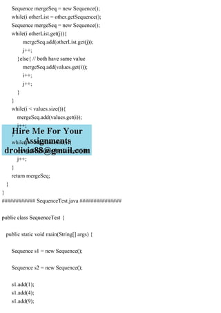 Sequence mergeSeq = new Sequence();
while(i otherList = other.getSequence();
Sequence mergeSeq = new Sequence();
while(i otherList.get(j)){
mergeSeq.add(otherList.get(j));
j++;
}else{ // both have same value
mergeSeq.add(values.get(i));
i++;
j++;
}
}
while(i < values.size()){
mergeSeq.add(values.get(i));
i++;
}
while(j < otherList.size()){
mergeSeq.add(otherList.get(j));
j++;
}
return mergeSeq;
}
}
############ SequenceTest.java ###############
public class SequenceTest {
public static void main(String[] args) {
Sequence s1 = new Sequence();
Sequence s2 = new Sequence();
s1.add(1);
s1.add(4);
s1.add(9);
 