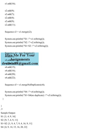 s1.add(16);
s2.add(9);
s2.add(7);
s2.add(4);
s2.add(9);
s2.add(11);
Sequence s3 = s1.merge(s2);
System.out.println("S1: "+s1.toString());
System.out.println("S2: "+s2.toString());
System.out.println("S1+S2: "+s3.toString());
Sequence s4 = new Sequence();
s4.add(4);
s4.add(9);
s4.add(14);
s4.add(15);
s4.add(16);
s4.add(20);
s4.add(22);
Sequence s5 = s1.mergeNoDuplicates(s4);
System.out.println("S4: "+s4.toString());
System.out.println("S1+S4(no duplicate): "+s5.toString());
}
}
/*
Sample Output:
S1: [1, 4, 9, 16]
S2: [9, 7, 4, 9, 11]
S1+S2: [1, 9, 4, 7, 9, 4, 16, 9, 11]
S4: [4, 9, 14, 15, 16, 20, 22]
 
