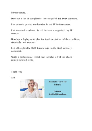 infrastructure.
Develop a list of compliance laws required for DoD contracts.
List controls placed on domains in the IT infrastructure.
List required standards for all devices, categorized by IT
domain.
Develop a deployment plan for implementation of these polices,
standards, and controls.
List all applicable DoD frameworks in the final delivery
document.
Write a professional report that includes all of the above
content-related items.
Thank you
Avi
 
