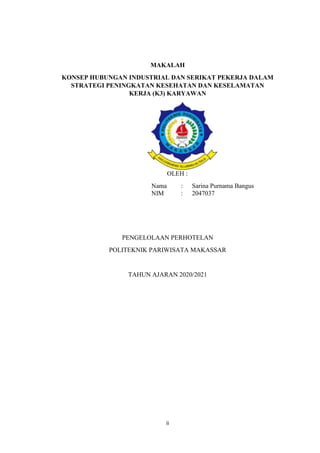 ii
MAKALAH
KONSEP HUBUNGAN INDUSTRIAL DAN SERIKAT PEKERJA DALAM
STRATEGI PENINGKATAN KESEHATAN DAN KESELAMATAN
KERJA (K3) KARYAWAN
OLEH :
Nama : Sarina Purnama Bangus
NIM : 2047037
PENGELOLAAN PERHOTELAN
POLITEKNIK PARIWISATA MAKASSAR
TAHUN AJARAN 2020/2021
 