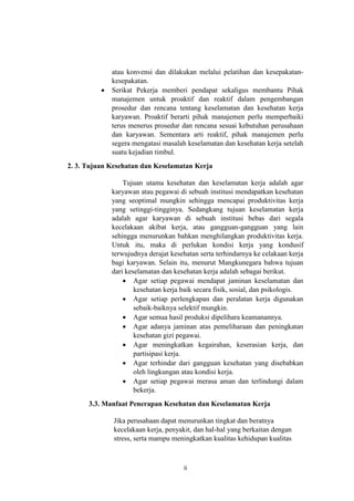 ii
atau konvensi dan dilakukan melalui pelatihan dan kesepakatan-
kesepakatan.
 Serikat Pekerja memberi pendapat sekaligus membantu Pihak
manajemen untuk proaktif dan reaktif dalam pengembangan
prosedur dan rencana tentang keselamatan dan kesehatan kerja
karyawan. Proaktif berarti pihak manajemen perlu memperbaiki
terus menerus prosedur dan rencana sesuai kebutuhan perusahaan
dan karyawan. Sementara arti reaktif, pihak manajemen perlu
segera mengatasi masalah keselamatan dan kesehatan kerja setelah
suatu kejadian timbul.
2. 3. Tujuan Kesehatan dan Keselamatan Kerja
Tujuan utama kesehatan dan keselamatan kerja adalah agar
karyawan atau pegawai di sebuah institusi mendapatkan kesehatan
yang seoptimal mungkin sehingga mencapai produktivitas kerja
yang setinggi-tingginya. Sedangkang tujuan keselamatan kerja
adalah agar karyawan di sebuah institusi bebas dari segala
kecelakaan akibat kerja, atau gangguan-gangguan yang lain
sehingga menurunkan bahkan menghilangkan produktivitas kerja.
Untuk itu, maka di perlukan kondisi kerja yang kondusif
terwujudnya derajat kesehatan serta terhindarnya ke celakaan kerja
bagi karyawan. Selain itu, menurut Mangkunegara bahwa tujuan
dari keselamatan dan kesehatan kerja adalah sebagai berikut.
 Agar setiap pegawai mendapat jaminan keselamatan dan
kesehatan kerja baik secara fisik, sosial, dan psikologis.
 Agar setiap perlengkapan dan peralatan kerja digunakan
sebaik-baiknya selektif mungkin.
 Agar semua hasil produksi dipelihara keamanannya.
 Agar adanya jaminan atas pemeliharaan dan peningkatan
kesehatan gizi pegawai.
 Agar meningkatkan kegairahan, keserasian kerja, dan
partisipasi kerja.
 Agar terhindar dari gangguan kesehatan yang disebabkan
oleh lingkungan atau kondisi kerja.
 Agar setiap pegawai merasa aman dan terlindungi dalam
bekerja.
3.3. Manfaat Penerapan Kesehatan dan Keselamatan Kerja
Jika perusahaan dapat menurunkan tingkat dan beratnya
kecelakaan kerja, penyakit, dan hal-hal yang berkaitan dengan
stress, serta mampu meningkatkan kualitas kehidupan kualitas
 