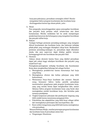 ii
kerja para pekerjanya, perusahaan semangkin efektif. Dessler
mengatakan bahwa program keselamatan dan kesehatan kerja
diselenggarakan karena tiga alasan pokok, yaitu :
A. Moral
Para pengusaha menyelenggarakan upaya pencegahan kecelakaan
dan penyakit kerja pertama sekali semata-mata atas dasar
kemanusiaan. Mereka melakukan hal itu untuk memperingan
penderitaan karyawan dan keluarganya yang mengalami kecelakaan
dan penyakit akibat kerja.
B. Hukum
Terdapat berbagai peraturan perundang-undangan yang mengatur
ikhwal keselamatan dan kesehatan kerja, dan hukuman terhadap
pihak-pihak yang melanggar ditetapkan cukup berat. Berdasarkan
peraturan perundang-undangan itu, perusahaan dapat dikenakan
denda, dan para supervisor dapat ditahan apabila ternyata
bertanggungjawab atas kecelakaan dan penyakit fatal.
C. Ekonomi
Adanya alasan ekonomi karena biaya yang dipikul perusahaan
dapat jadi cukup tinggi sekalipun kecelakaan dan penyakit yang
terjadi kecil saja.
Peningkatan-peningkatan terhadap Kesehatan dan Keselamatan
Kerja akan menghasilkan beberapa hal sebagai berikut.
a. Meningkatnya produktivitas karena menurunnya hari kerja
yang hilang.
b. Meningkatnya efesinsi dan kulitas pekerjaan yang lebih
berkomitmen.
c. Menurunnya biaya–biaya kesehatan dan asuransi. Banyak
orang berasumsi bahwa ketika pemilik perusahaan
meminimalisir pengeluaran pada program keselamatan kerja,
uang yang mereka hemat dapat menghasilkan laba, namun
faktanya bahwa program keselamatan kerja yang buruk akan
meningkatkan jumlah kecelakaan kerja, dan berimbas pada
turunnya pendapatan.
d. Tingkat konpensasi pekerjaan dan pembayaran langsung yang
lebih rendah karena menurunnya pengajuan klim.
e. Fleksibilitas dan adaptabilitas yang lebih besar sebagai akibat
dari meningkatnya partisispasi dan rasa kepeilikan, dan
f. Rasio seleksi tenaga kerja yang lebih baik karena meningkatnya
cirta perusahaan.
Menurut Robiana Modjo, manfaat penerapan program keselamatan
dan kesehatan kerja di perusahaan antara lain:
a. Pengurangan Absentisme
 