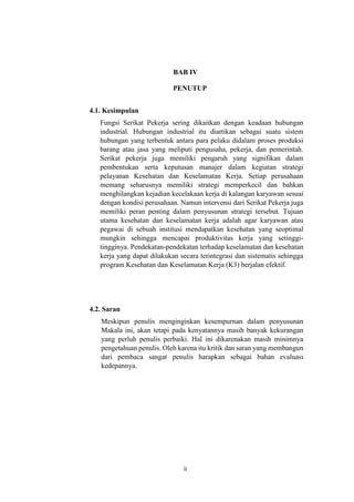 ii
BAB IV
PENUTUP
4.1. Kesimpulan
Fungsi Serikat Pekerja sering dikaitkan dengan keadaan hubungan
industrial. Hubungan industrial itu diartikan sebagai suatu sistem
hubungan yang terbentuk antara para pelaku didalam proses produksi
barang atau jasa yang meliputi pengusaha, pekerja, dan pemerintah.
Serikat pekerja juga memiliki pengaruh yang signifikan dalam
pembentukan serta keputusan manajer dalam kegiatan strategi
pelayanan Kesehatan dan Keselamatan Kerja. Setiap perusahaan
memang seharusnya memiliki strategi memperkecil dan bahkan
menghilangkan kejadian kecelakaan kerja di kalangan karyawan sesuai
dengan kondisi perusahaan. Namun intervensi dari Serikat Pekerja juga
memiliki peran penting dalam penyusunan strategi tersebut. Tujuan
utama kesehatan dan keselamatan kerja adalah agar karyawan atau
pegawai di sebuah institusi mendapatkan kesehatan yang seoptimal
mungkin sehingga mencapai produktivitas kerja yang setinggi-
tingginya. Pendekatan-pendekatan terhadap keselamatan dan kesehatan
kerja yang dapat dilakukan secara terintegrasi dan sistematis sehingga
program Kesehatan dan Keselamatan Kerja (K3) berjalan efektif.
4.2. Saran
Meskipun penulis menginginkan kesempurnan dalam penyusunan
Makala ini, akan tetapi pada kenyatannya masih banyak kekurangan
yang perluh penulis perbaiki. Hal ini dikarenakan masih minimnya
pengetahuan penulis. Oleh karena itu kritik dan saran yang membangun
dari pembaca sangat penulis harapkan sebagai bahan evaluasi
kedepannya.
 