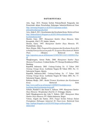 ii
DAFTAR PUSTAKA
Arto, Sugi. 2014. Peranan Serikat Pekerja/Buruh Pengusaha dan
Pemerintah dalam Perselisihan Hubungan Industrial.Retrieved from
http://artonang.blogspot.co.id/2014/12/peranan-serikat-
pekerjaburuhpengusaha.html
Azis, Ahda S. 2011. Keselamatan dan Kesehatan Kerja. Retrieved from
http://ahdasaifulaziz.blogspot.co.id/2011/06/keselamatan-dan-
kesehatankerja.html
Dessler, Gary. 2007. Manajemen Sumber Daya Manusia. Edisi
Kesepuluh. Jilid 2. PT. Indeks. Jakarta.
Dessler, Garry. 1997. Manajemen Sumber Daya Manusia. PT.
Prenhallindo. Jakarta.
Dewi, Rijuna. 2006. Pengaruh Keselamatan dan Kesehatan Kerja (K3)
terhadap Kinerja Karyawan pada PT. Ecogreen Oleochemicals Medan
Plant. (Skripsi). Retrieved from
http://repository.usu.ac.id/bitstream/123456789/11165/1/020502118.p
df
Mangkunegara, Anwar Prabu. 2000. Manajemen Sumber Daya
Manusia Perusahaan. Cetakan Kedua. PT. Remaja Rosdakarya Offset.
Bandung.
Republik Indonesia. 2003. Undang-Undang No. 13 Tahun 2003
Tentang Tenaga Kerja. Lembaran Negara RI Tahun 2003, No. 13.
Sekretariat Negara. Jakarta.
Republik Indonesia.2003. Undang-Undang No. 17 Tahun 2003
Tentang Tenaga Kerja. Lembaran Negara RI Tahun 2003, No. 17.
Sekretariat Negara. Jakarta.
Robiana Modjo. 2007. Modul Promosi Kesehatan dan Keselamatan
Kerja. Retrieved from
http://www.staff.ui.ac.id/internal/132096019/modulpromosi-
kesehatan-dan-keselamatan-kerja.pdf.
Schuler, Randall S. dan Susan E. Jackson. 1999. Manajemen Sumber
Daya Manusia: Menghadapi Abad Ke-21. Erlangga. Jakarta.
Sjafri Mangkuprawira dan Aida V. Hubeis. 2007. Manajemen Mutu
Sumber Daya Manusia. PT. Ghalia Indonesia. Bogor.
Veloso, Angelo dos Santos. 2014. Fungsi Serikat Pekerja Dalam
Peningkatan Hubungan Industrial Di Timor-Leste. Retrieved from
http://sepfope.blogspot.co.id/2014/05/fungsi-serikat-pekerja-
dalam.html
 
