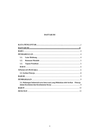ii
DAFTAR ISI
KATA PENGANTAR…………………………………...………………………..i
DAFTAR ISI ……………………………………………………………………ii
BAB I...................................................................................................................... 4
PENDAHULUAN.................................................................................................. 4
1.1. Latar Belakang.................................................................................................. 4
1.2. Rumusan Masalah ............................................................................................ 5
1.3. Tujuan Penulisan .............................................................................................. 5
BAB II............................................................................................................................ 6
TINJAUAN PUSTAKA........................................................................................ 6
2.3. Serikat Pekerja....................................................................................................... 8
BAB III................................................................................................................... 9
PEMBAHASAN .................................................................................................... 9
3.1. Hubungan Industrial serta Intervensi yang Dilakukan oleh Serikat Pekerja
dalam Kesehatan dan Keselamatan Kerja ................................................................. 9
BAB IV................................................................................................................. 15
PENUTUP............................................................................................................ 15
 