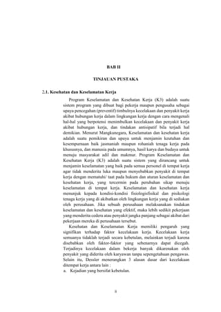 ii
BAB II
TINJAUAN PUSTAKA
2.1. Kesehatan dan Keselamatan Kerja
Program Keselamatan dan Kesehatan Kerja (K3) adalah suatu
sistem program yang dibuat bagi pekerja maupun pengusaha sebagai
upaya pencegahan (preventif) timbulnya kecelakaan dan penyakit kerja
akibat hubungan kerja dalam lingkungan kerja dengan cara mengenali
hal-hal yang berpotensi menimbulkan kecelakaan dan penyakit kerja
akibat hubungan kerja, dan tindakan antisipatif bila terjadi hal
demikian. Menurut Mangkunegara, Keselamatan dan kesehatan kerja
adalah suatu pemikiran dan upaya untuk menjamin keutuhan dan
kesempurnaan baik jasmaniah maupun rohaniah tenaga kerja pada
khususnya, dan manusia pada umumnya, hasil karya dan budaya untuk
menuju masyarakat adil dan makmur. Program Keselamatan dan
Kesehatan Kerja (K3) adalah suatu sistem yang dirancang untuk
menjamin keselamatan yang baik pada semua personel di tempat kerja
agar tidak menderita luka maupun menyebabkan penyakit di tempat
kerja dengan mematuhi/ taat pada hukum dan aturan keselamatan dan
kesehatan kerja, yang tercermin pada perubahan sikap menuju
keselamatan di tempat kerja. Keselamatan dan kesehatan kerja
menunjuk kepada kondisi-kondisi fisiologisfisikal dan pisikologi
tenaga kerja yang di akibatkan oleh lingkungan kerja yang di sediakan
oleh perusahaan. Jika sebuah perusahaan melaksanakan tindakan
keselamatan dan kesehatan yang efektif, maka lebih sedikit pekerjaan
yang menderita cedera atau penyakit jangka panjang sebagai akibat dari
pekerjaan mereka di perusahaan tersebut.
Kesehatan dan Keselamatan Kerja memiliki pengaruh yang
signifikan terhadap faktor kecelakaan kerja. Kecelakaan kerja
semuanya tidaklah terjadi secara kebetulan, melainkan terjadi karena
disebabkan oleh faktor-faktor yang sebenarnya dapat dicegah.
Terjadinya kecelakaan dalam bekerja banyak dikarenakan oleh
penyakit yang diderita oleh karyawan tanpa sepengetahuan pengawas.
Selain itu, Dessler menerangkan 3 alasan dasar dari kecelakaan
ditempat kerja antara lain :
a. Kejadian yang bersifat kebetulan.
 