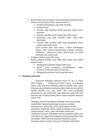 ii
b. Kondisi tidak aman merupakan alasan utama dari kecelakaan dalam
bekerja, termasuk faktor-faktor seperti berikut ini.
 Peralatan perlindungan yang tidak memadai.
 Peralatan rusak.
 Prosedur yang berbahaya dalam pada atau sekitar mesin/
peralatan.
 Gedung yang tidak aman sumpek dan terlalu penuh.
 Penerangan yang tidak memadai suram, tidak cukup
penerangan.
 Ventilasi tidak memadai tidak cukup penggantian udara,
sumber udara tidak murni.
Selain kondisi tidak aman diatas, 3 faktor berhubungan
dengan kerja lainnya menyumbang terhadap terjadinya
kecelakaan : jabatan itu sendiri, jadwal kerja, dan iklim
psikologis dari tempat kerja.
c. Tindakan-tindakan yang tidak aman.
Bentuk tindakan-tindakan yang tidak aman dalam kerja adalah
sebagai berikut.
 Menggunakan peralatan dengan tidak aman.
 Pikiran kacau, gangguan, penyalahgunaan, kaget,
berselisih, permainan kasar, dan lain-lain.
 Menggunakan prosedur kerja yang tidak aman.
2.2. Hubungan Industrial
Pengertian Hubungan Industrial dalam UU No. 13 Tahun
2003 Tentang Tenaga Kerja Pasal 1 nomor 16 disebutkan
bahwa yang dimaksud hubungan industrial adalah suatu sistem
hubungan yang terbentuk antara para pelaku dalam proses produksi
barang dan/atau jasa yang terdiri dari unsur pengusaha,
pekerja/buruh, dan pemerintah yang didasarkan pada nilai-nilai
Pancasila dan Undang-Undang Dasar Negara Republik Indonesia
Tahun 1945.
Hubungan industrial merupakan hubungan antara semua pihak
(stakeholder) yang berkepentingan atas proses produksi,
pelayanan jasa, operasional, serta segala kegiatan di suatu
perusahaan. Stakeholder dalam sebuah perusahaan secara umum
terbagi menjadi 2 (dua), yakni stakeholder internal dan
stakeholder eksternal. Stakeholder internal merupakan pihak yang
memiliki peran, fungsi, dan tanggung jawab langsung dalam suatu
perusahaan. Pihak internal perusahaan diantaranya adalah
pemegang saham, manajer, karyawan. Sedangkan stakeholder
 