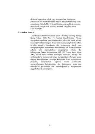 ii
eksternal merupakan pihak yang berada di luar lingkungan
perusahaan dan memiliki sedikit banyak pengaruh terhadap suatu
perusahaan. Stakeholder eksternal diantaranya adalah konsumen,
pemerintah, masyarakat, pesaing, pemasok (supplier), serta
Serikat Pekerja.
2.3. Serikat Pekerja
Berdasarkan ketentuan umum pasal 1 Undang-Undang Tenaga
Kerja Tahun 2003 No. 17, Serikat Buruh/Serikat Pekerja
merupakan organisasi yang dibentuk dari, oleh, dan untuk pekerja
baik di perusahaan maupun di luar perusahaan, yang bersifat bebas,
terbuka, mandiri, demokratis, dan bertanggung jawab guna
memperjuangkan, membela serta melindungi hak dan kepentingan
pekerja serta meningkatkan kesejahteraan pekerja dan
keluarganya. Sesuai dengan pasal 102 UU Tenaga Kerja tahun
2003, dalam melaksanakan hubungan industrial, pekerja dan
serikat pekerja mempunyai fungsi menjalankan pekerjaan sesuai
dengan kewajibannya, menjaga ketertiban demi kelangsungan
produksi, menyalurkan aspirasi secara demokratis,
mengembangkan keterampilan, dan keahliannya serta ikut
memajukan perusahaan dan memperjuangkan kesejahteraan
anggota beserta keluarganya.
 