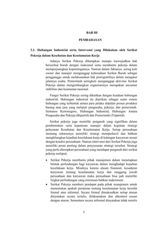 ii
BAB III
PEMBAHASAN
3.1. Hubungan Industrial serta Intervensi yang Dilakukan oleh Serikat
Pekerja dalam Kesehatan dan Keselamatan Kerja
Adanya Serikat Pekerja diharapkan mampu mewujudkan hak
berserikat buruh dengan maksimal serta membantu pekerja dalam
memperjuangkan kepentingannya. Namun dalam faktanya, sering kali
owner dan manajer menganggap keberadaan Serikat Buruh sebagai
pengganggu untuk melaksanakan hak prerogratifnya dalam mengatur
jalannya usaha. Pemerintah seringkali menganggap aktivitas Serikat
Pekerja dalam mengembangkan organisasinya merupakan ancaman
stabilitas dan keamanan nasional.
Fungsi Serikat Pekerja sering dikaitkan dengan keadaan hubungan
industrial. Hubungan industrial itu diartikan sebagai suatu sistem
hubungan yang terbentuk antara para pelaku didalam proses produksi
barang atau jasa yang meliputi pengusaha, pekerja, dan pemerintah.
Sentanoe Kertonegoro, Hubungan Industrial, Hubungan Antara
Pengusaha dan Pekerja (Bipartid) dan Pemerintah (Tripartid).
Serikat pekerja juga memiliki pengaruh yang signifikan dalam
pembentukan serta keputusan manajer dalam kegiatan strategi
pelayanan Kesehatan dan Keselamatan Kerja. Setiap perusahaan
memang seharusnya memiliki strategi memperkecil dan bahkan
menghilangkan kejadian kecelakaan kerja di kalangan karyawan sesuai
dengan kondisi perusahaan. Namun intervensi dari Serikat Pekerja juga
memiliki peran penting dalam penyusunan strategi tersebut. Strategi
yang perlu diterapkan perusahaan yang mendapat pengaruh dari serikat
pekerja meliputi.
 Serikat Pekerja membantu pihak manajemen dalam menetapkan
bentuk perlindungan bagi karyawan dalam menghadapi kejadian
kecelakaan kerja. Misalnya karena alasan finansial, kesadaran
karyawan tentang keselamatan kerja dan tanggung jawab
perusahaan dan karyawan maka perusahaan bisa jadi memiliki
tingkat perlindungan yang minimum bahkan maksimum.
 Serikat Pekerja memberi pendapat pada pihak manajemen untuk
menentukan apakah peraturan tentang keselamatan kerja bersifat
formal atau informal. Secara formal dimaksudkan setiap aturan
dinyatakan secara tertulis, dilaksanakan dan dikontrol sesuai
dengan aturan. Sementara secara informal dinyatakan tidak tertulis
 