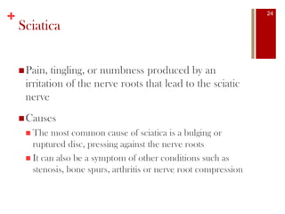 +
Sciatica
Pain, tingling, or numbness produced by an
irritation of the nerve roots that lead to the sciatic
nerve
Causes
 The most common cause of sciatica is a bulging or
ruptured disc, pressing against the nerve roots
 It can also be a symptom of other conditions such as
stenosis, bone spurs, arthritis or nerve root compression
24
 