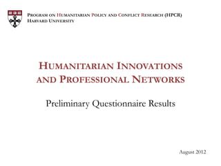 PROGRAM ON HUMANITARIAN POLICY AND CONFLICT RESEARCH (HPCR)
HARVARD UNIVERSITY




   HUMANITARIAN INNOVATIONS
   AND PROFESSIONAL NETWORKS

       Preliminary Questionnaire Results



                                                         August 2012
 