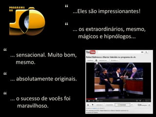 “     ...Eles são impressionantes!

                           “     ... os extraordinários, mesmo,
                                     mágicos e hipnólogos...

“   ... sensacional. Muito bom,
        mesmo.

“   ... absolutamente originais.


“   ... o sucesso de vocês foi
        maravilhoso.
 