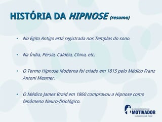 HISTÓRIA DA HIPNOSE (resumo)

 • No Egito Antigo está registrada nos Templos do sono.


 • Na Índia, Pérsia, Caldéia, China, etc.


 • O Termo Hipnose Moderna foi criado em 1815 pelo Médico Franz
    Antoni Mesmer.


 • O Médico James Braid em 1860 comprovou a Hipnose como
    fenômeno Neuro-fisiológico.
 