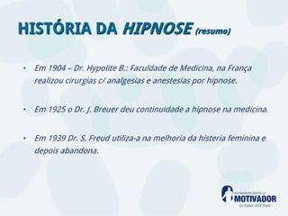 HISTÓRIA DA HIPNOSE (resumo)

• Em 1904 – Dr. Hypolite B.: Faculdade de Medicina, na França
  realizou cirurgias c/ analgesias e anestesias por hipnose.


• Em 1925 o Dr. J. Breuer deu continuidade a hipnose na medicina.


• Em 1939 Dr. S. Freud utiliza-a na melhoria da histeria feminina e
  depois abandona.
 