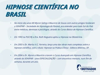 HIPNOSE CIENTÍFICA NO
BRASIL
 •   No início dos anos 80 Myron Saling e Mauricio de Souza com outros amigos fundaram
     a SOHIPAR – Sociedade de Hipnologia do Paraná, pra estender para todo Sul do País
     entre médicos, dentistas e psicólogos, através do Curso Básico de Hipnose Científica.


 •   Em 1993 na PUC/RJ a Dra. Ruth Nogueira aplica a Hipnose na Obstetrícia.


 •   Em 2003 o Dr. Marlus V.C. Ferreira, lança uma das obras mais completas sobre a
     hipnose científica, com o título: Hipnose na Prática Clínica - Editora Atheneu, SP.


 •   Em 2004 o Dr. Myron e Maurício criaram o Curso Avançado em Hipnose Científica,
     através da SOHIPAR - uma ESPECIALIZAÇÃO – com encontros mensais, num fim de
     semana, durante um ano.
 