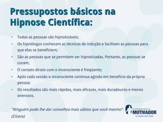 Pressupostos básicos na
Hipnose Científica:
•   Todas as pessoas são hipnotizáveis;
•   Os hipnólogos conhecem as técnicas de indução e facilitam as pessoas para
    que elas se beneficiem;
•   São as pessoas que se permitem ser hipnotizadas. Portanto, as pessoas se
    curam;
•   O contato direto com o inconsciente é freqüente;
•   Após cada sessão o inconsciente continua agindo em benefício da própria
    pessoa;
•   Os resultados são mais rápidos, mais eficazes, mais duradouros e menos
    onerosos.


“Ninguém pode lhe dar conselhos mais sábios que você mesmo”.
(Cícero)
 