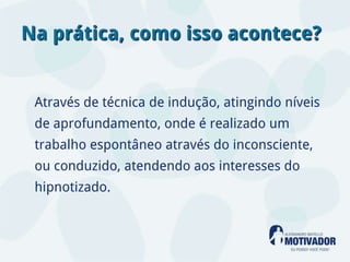 Na prática, como isso acontece?


 Através de técnica de indução, atingindo níveis
 de aprofundamento, onde é realizado um
 trabalho espontâneo através do inconsciente,
 ou conduzido, atendendo aos interesses do
 hipnotizado.
 