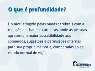 O que é profundidade?

É o nível atingido pelas ondas cerebrais com a
redução das batidas cardíacas, onde as pessoas
apresentam maior suscetibilidade aos
comandos, sugestões e permissões internas
para sua própria melhoria, comparadas ao seu
estado normal de vigília.
 