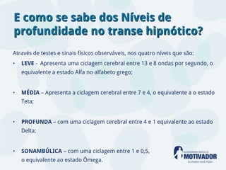 E como se sabe dos Níveis de
profundidade no transe hipnótico?
Através de testes e sinais físicos observáveis, nos quatro níveis que são:
•   LEVE - Apresenta uma ciclagem cerebral entre 13 e 8 ondas por segundo, o
    equivalente a estado Alfa no alfabeto grego;


•   MÉDIA – Apresenta a ciclagem cerebral entre 7 e 4, o equivalente a o estado
    Teta;


•   PROFUNDA – com uma ciclagem cerebral entre 4 e 1 equivalente ao estado
    Delta;


•   SONAMBÚLICA – com uma ciclagem entre 1 e 0,5,
    o equivalente ao estado Ômega.
 
