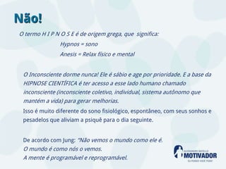 Não!
O termo H I P N O S E é de origem grega, que significa:
                Hypnos = sono
                Anesis = Relax físico e mental


 O Inconsciente dorme nunca! Ele é sábio e age por prioridade. E a base da
 HIPNOSE CIENTÍFICA é ter acesso a esse lado humano chamado
 inconsciente (inconsciente coletivo, individual, sistema autônomo que
 mantém a vida) para gerar melhorias.
 Isso é muito diferente do sono fisiológico, espontâneo, com seus sonhos e
 pesadelos que aliviam a psiquê para o dia seguinte.


 De acordo com Jung: “Não vemos o mundo como ele é.
 O mundo é como nós o vemos.
 A mente é programável e reprogramável.
 