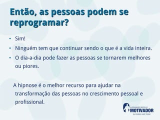 Então, as pessoas podem se
reprogramar?
• Sim!
• Ninguém tem que continuar sendo o que é a vida inteira.
• O dia-a-dia pode fazer as pessoas se tornarem melhores
  ou piores.


 A hipnose é o melhor recurso para ajudar na
  transformação das pessoas no crescimento pessoal e
  profissional.
 